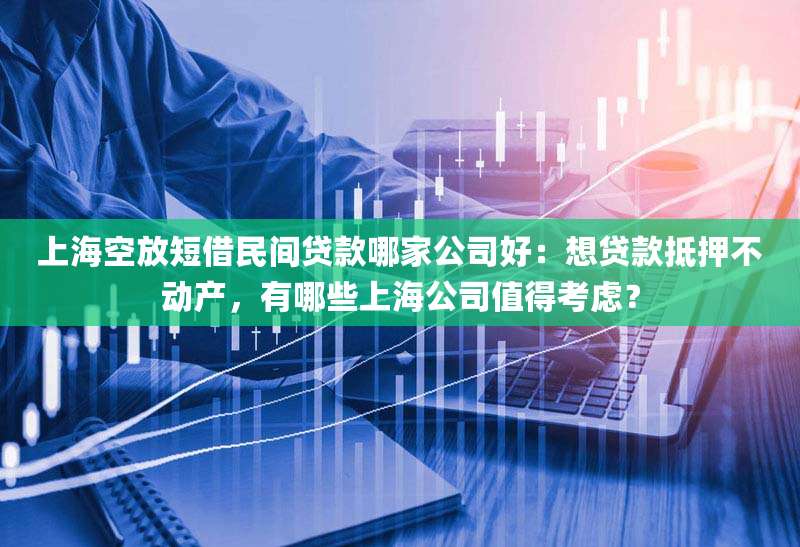上海空放短借民间贷款哪家公司好:想贷款抵押不动产,有哪些上海公司值得考虑?